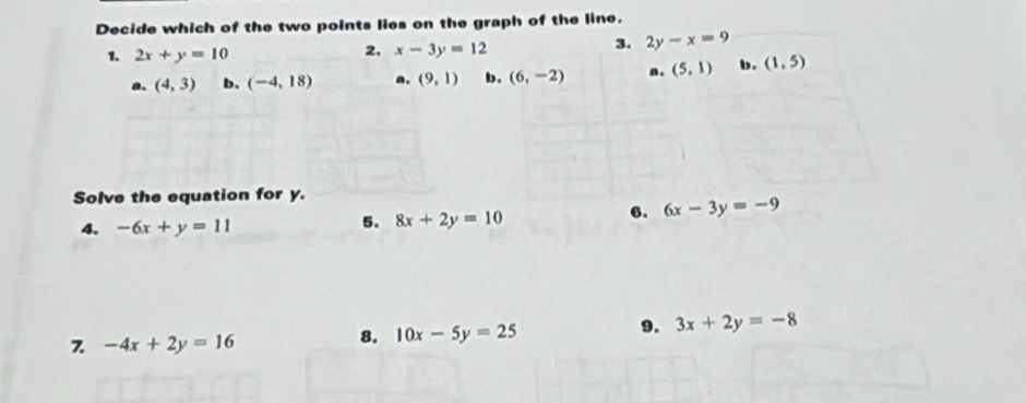 Decide which of the two points lies on the graph of the line.
1. 2x+y=10
2. x-3y=12
3. 2y-x=9
a. (4,3) b. (-4,18) a. (9,1) b. (6,-2) a. (5,1) b. (1,5)
Solve the equation for y.
4. -6x+y=11
5. 8x+2y=10
6. 6x-3y=-9
7 -4x+2y=16
8. 10x-5y=25
9. 3x+2y=-8