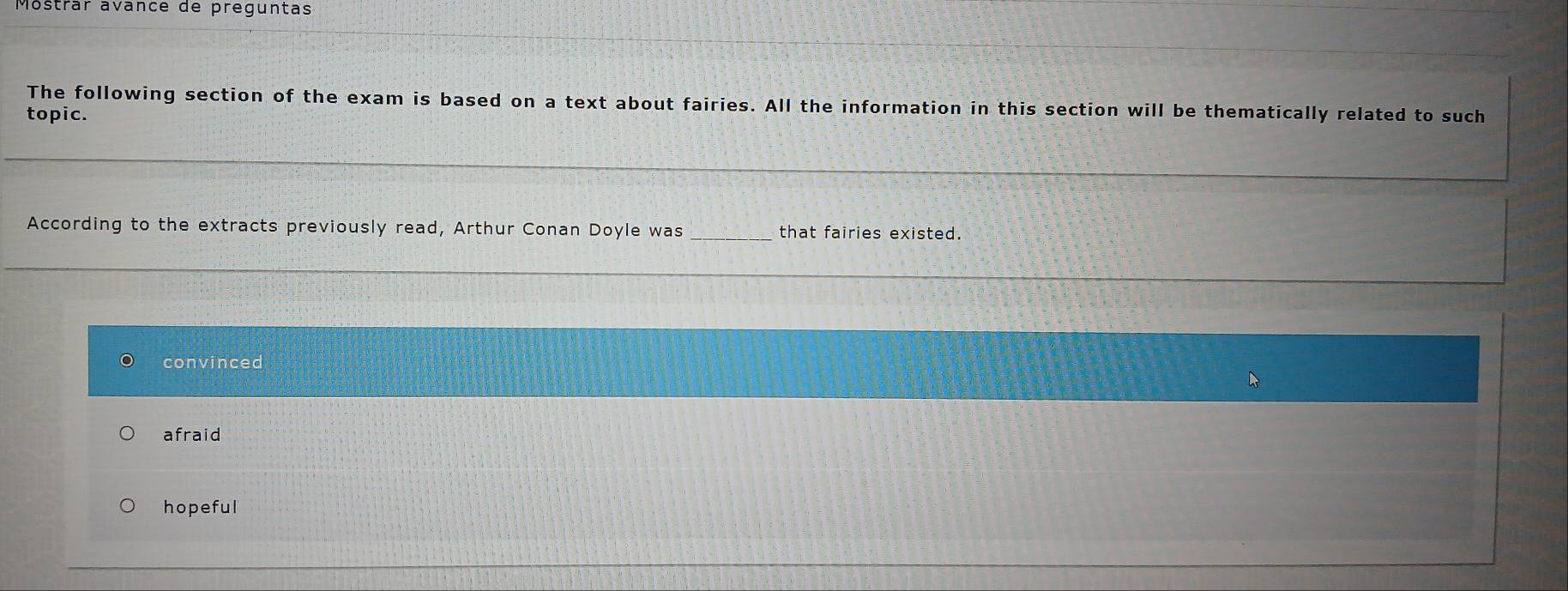 Mostrar avance de preguntas
The following section of the exam is based on a text about fairies. All the information in this section will be thematically related to such
topic.
_
_
According to the extracts previously read, Arthur Conan Doyle was _that fairies existed.
_
convinced
afraid
hopeful