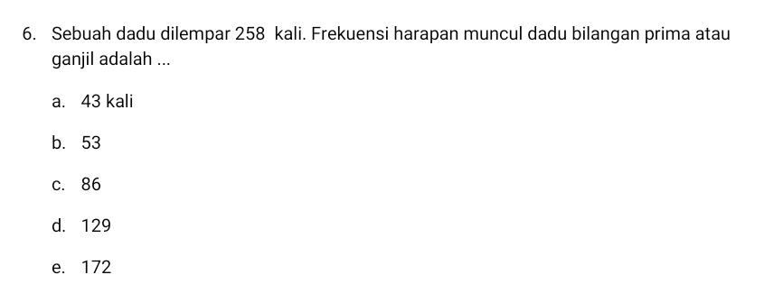 Sebuah dadu dilempar 258 kali. Frekuensi harapan muncul dadu bilangan prima atau
ganjil adalah ...
a. 43 kali
b. 53
c. 86
d. 129
e. 172