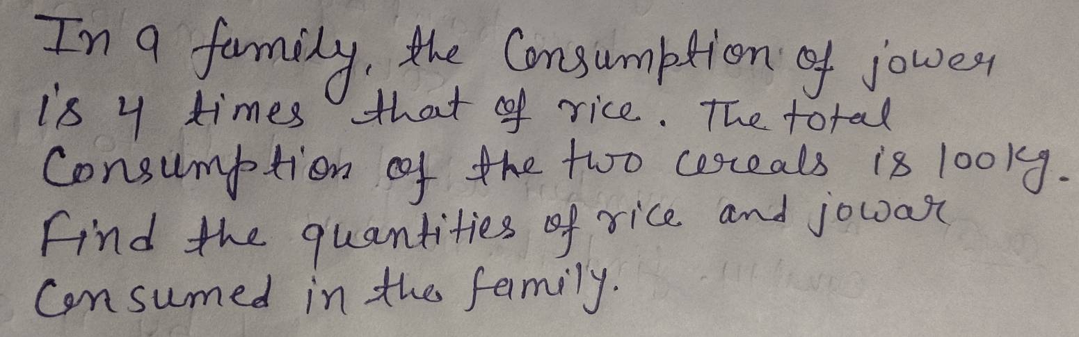 In a family, the Consumption of joures, 
is y times that of rice. The total 
consumption of the two cerceals is 100ky. 
Find the quantities of rice. and jowa 
consumed in the family.