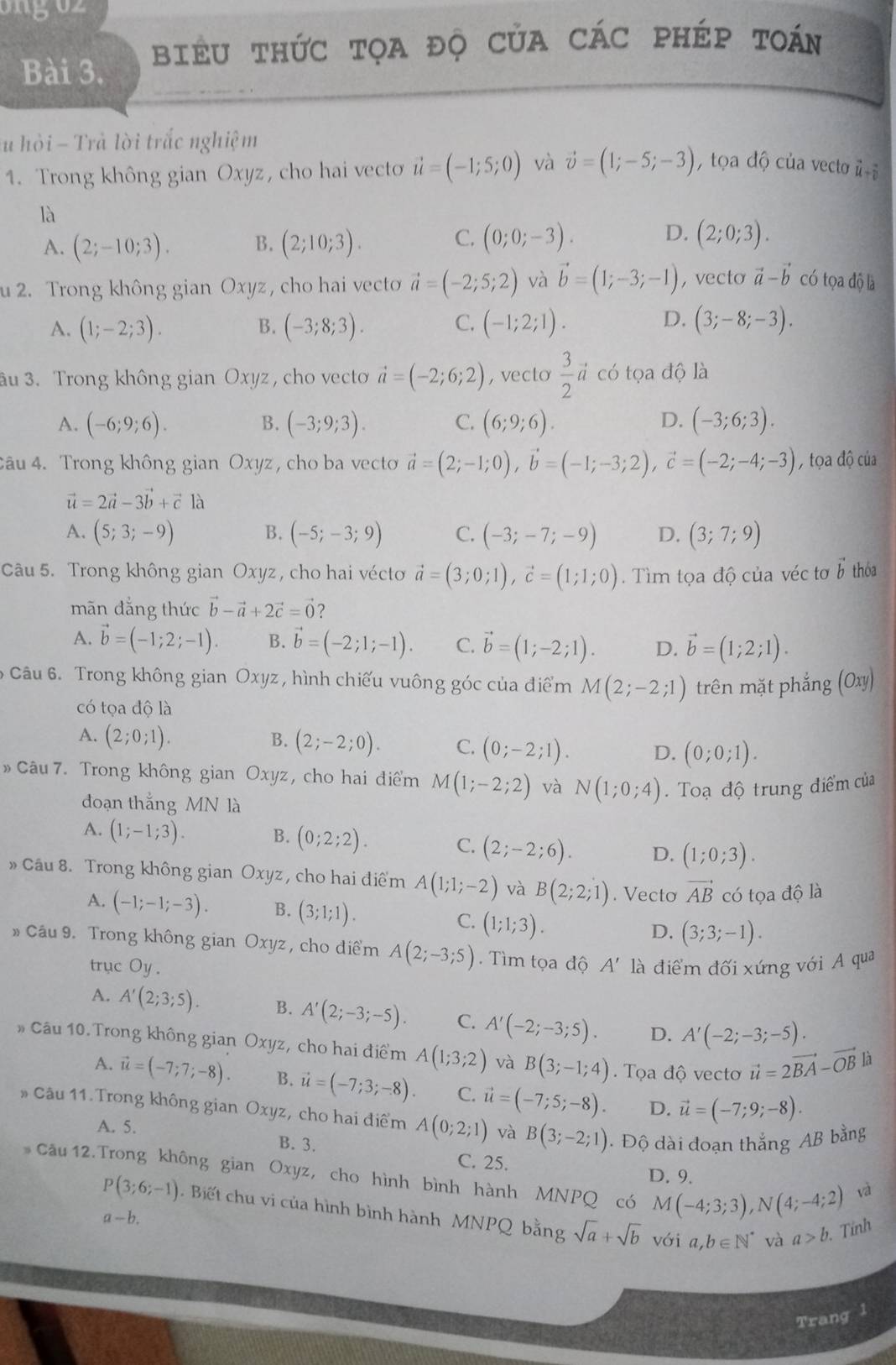 biểU tHức tọa độ CủA CÁC PHÉp tOán
u hỏi - Trà lời trắc nghiệm
1. Trong không gian Oxyz, cho hai vecto vector u=(-1;5;0) và vector v=(1;-5;-3) , tọa độ của vecto ũ
là
C.
A. (2;-10;3). B. (2;10;3). (0;0;-3). D. (2;0;3).
u 2. Trong không gian Oxyz, cho hai vecto vector a=(-2;5;2) và vector b=(1;-3;-1) , vecto vector a-vector b có tọa độ là
C.
D.
A. (1;-2;3). B. (-3;8;3). (-1;2;1). (3;-8;-3).
3u 3. Trong không gian Oxyz , cho vecto vector a=(-2;6;2) , vecto  3/2  # có tọa độ là
A. (-6;9;6). (-3;9;3). C. (6;9;6). D. (-3;6;3).
B.
4âu 4. Trong không gian Oxyz, cho ba vecto vector a=(2;-1;0),vector b=(-1;-3;2),vector c=(-2;-4;-3) , tọa độ của
vector u=2vector a-3vector b+vector cllambda
A. (5;3;-9) B. (-5;-3;9) C. (-3;-7;-9) D. (3;7;9)
Câu 5. Trong không gian Oxyz, cho hai vécto vector a=(3;0;1),vector c=(1;1;0).  Tìm tọa độ của véc tơ vector b thóa
mãn đẳng thức vector b-vector a+2vector c=vector 0 2
A. vector b=(-1;2;-1). B. vector b=(-2;1;-1). C. vector b=(1;-2;1). D. vector b=(1;2;1).
6 Câu 6. Trong không gian Oxyz, hình chiếu vuông góc của điểm M(2;-2;1) trên mặt phắng O111
có tọa độ là
A. (2;0;1). B. (2;-2;0). C. (0;-2;1). D. (0;0;1).
» Câu 7. Trong không gian Oxyz, cho hai điểm M(1;-2;2) và N(1;0;4) Toạ độ trung điểm của
đoạn thắng MN là
A. (1;-1;3). B. (0;2;2). C. (2;-2;6). D. (1;0;3).
» Cầu 8. Trong không gian Oxyz, cho hai điểm A(1;1;-2) và B(2;2;1). Vecto vector AB có tọa độ là
A. (-1;-1;-3). B. (3;1;1). C. (1;1;3). D. (3;3;-1).
* Câu 9. Trong không gian Oxyz , cho điểm A(2;-3;5). Tìm tọa độ A' là điểm đối xứng với A qua
trục Oy.
A. A'(2;3;5). B. A'(2;-3;-5). C. A'(-2;-3;5). D. A'(-2;-3;-5).
# Câu 10. Trong không gian Oxyz, cho hai điểm A(1;3;2) và B(3;-1;4).  Tọa độ vecto vector u=2vector BA-vector OB|a
A. vector u=(-7;7;-8). B. vector u=(-7;3;-8). C. vector u=(-7;5;-8). D. vector u=(-7;9;-8).
* Câu 11. Trong không gian Oxyz, cho hai điểm A(0;2;1) và B(3;-2;1) Độ dài đoạn thắng AB bằng
A. 5. B. 3. C. 25.
Cầu 12. Trong không gian Oxyz, cho hình bình hành MNPQ có M(-4;3;3),N(4;-4;2)
D. 9.
và
P(3;6;-1). Biết chu vi của hình bình hành MNPQ bằng sqrt(a)+sqrt(b) với a,b∈ N^* và a>b. Tính
a-b.
Trang 1