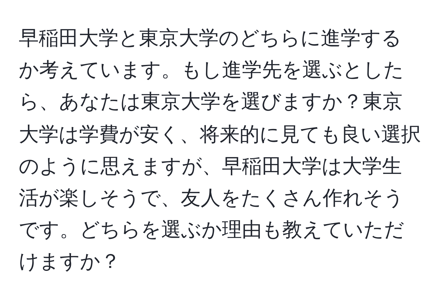 早稲田大学と東京大学のどちらに進学するか考えています。もし進学先を選ぶとしたら、あなたは東京大学を選びますか？東京大学は学費が安く、将来的に見ても良い選択のように思えますが、早稲田大学は大学生活が楽しそうで、友人をたくさん作れそうです。どちらを選ぶか理由も教えていただけますか？