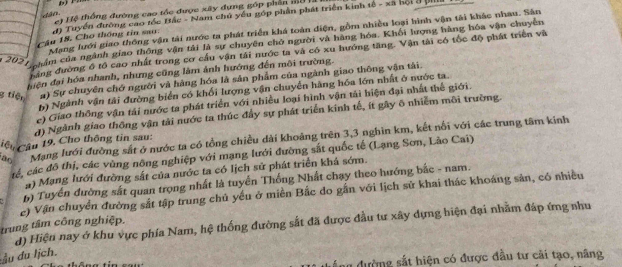 b) r
) Hệ thống đường cao tốc được xây dựng góp phần mô .
dâo.
d) Tuyến đường cao tốc Bắc - Nam chủ yếu góp phần phát triển kinh tế - xã hội ở pill
Mạng lưới giao thông vận tải nước ta phát triển khá toàn diện, gồm nhiều loại hình vận tải khác nhau. Sản
Câu 18. Cho thông tin sau:
2021 n hâm của ngành giao thông vận tải là sự chuyên chở người và hàng hóa. Khối lượng hàng hóa vận chuyển
bảng đường ô tô cao nhất trong cơ cầu vận tải nước ta và có xu hướng tăng. Vận tải có tốc độ phát triển và
đhiện đại hóa nhanh, nhưng cũng làm ảnh hưởng đến môi trường.
g tiện a) Sự chuyên chở người và hàng hóa là sản phẩm của ngành giao thông vận tải.
b) Ngành vận tải đường biển có khối lượng vận chuyển hàng hóa lớn nhất ở nước ta.
c) Giao thông vận tải nước ta phát triển với nhiều loại hình vận tải hiện đại nhất thế giới.
d) Ngành giao thông vận tải nước ta thúc đầy sự phát triển kinh tế, ít gây ô nhiễm môi trường.
Cệu Câu 19. Cho thông tin sau: Mạng lưới đường sắt ở nước ta có tổng chiều dài khoảng trên 3,3 nghìn km, kết nối với các trung tâm kinh
c, các đô thị, các vùng nông nghiệp với mạng lưới đường sắt quốc tế (Lạng Sơn, Lào Cai)
ao
a) Mạng lưới đường sắt của nước ta có lịch sử phát triển khá sớm.
b) Tuyến đường sắt quan trọng nhất là tuyển Thống Nhất chạy theo hướng bắc - nam.
c) Vận chuyển đường sắt tập trung chủ yếu ở miền Bắc do gắn với lịch sử khai thác khoáng sản, có nhiều
d) Hiện nay ở khu vực phía Nam, hệ thống đường sắt đã được đầu tư xây dựng hiện đại nhằm đáp ứng nhu
trung tâm công nghiệp.
ầu du lịch.
u dường sắt hiện có được đầu tư cải tạo, nâng