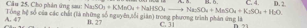 Cho phản ứng sau: Na_2SO_3+KMnO_4+NaHSO_4to Na_2SO_4+MnSO_4+K_2SO_4+H_2O. B. 6. C. 4. D. 2.
Tổng hệ số của các chất (là những số nguyên,tối giản) trong phương trình phản ứng là
A. 47 B. 27
C. 31 D 22