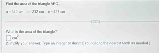 Find the area of the triangle ABC.
a=340cmb=232cm c=427cm
What is the area of the triangle?
□ cm^2
(Simplify your answer. Type an integer or decimal rounded to the nearest tenth as needed.)