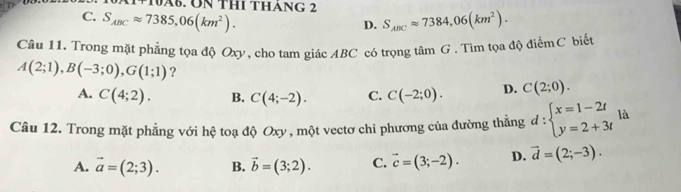 x1110A0 . UN THI THáNG 2
C. S_ABCapprox 7385,06(km^2). S_ABCapprox 7384,06(km^2). 
D.
Câu 11. Trong mặt phẳng tọa độ Oxy, cho tam giác ABC có trọng tâm G . Tìm tọa độ điểmC biết
A(2;1), B(-3;0), G(1;1) ?
A. C(4;2). B. C(4;-2). C. C(-2;0). D. C(2;0). 
Câu 12. Trong mặt phẳng với hệ toạ độ Oxy , một vectơ chi phương của đường thẳng d:beginarrayl x=1-2t y=2+3tendarray. là
A. vector a=(2;3). B. vector b=(3;2). C. vector c=(3;-2). D. vector d=(2;-3).