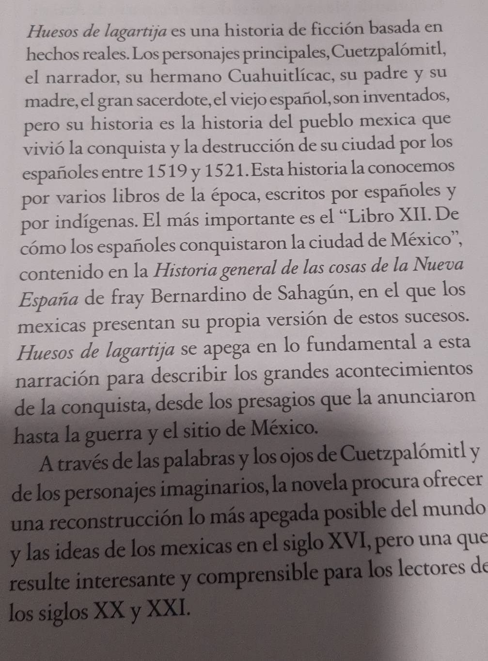 Huesos de lagartija es una historia de ficción basada en 
hechos reales. Los personajes principales,Cuetzpalómitl, 
el narrador, su hermano Cuahuitlícac, su padre y su 
madre, el gran sacerdote, el viejo español, son inventados, 
pero su historia es la historia del pueblo mexica que 
vivió la conquista y la destrucción de su ciudad por los 
españoles entre 1519 y 1521.Esta historia la conocemos 
por varios libros de la época, escritos por españoles y 
por indígenas. El más importante es el “Libro XII. De 
cómo los españoles conquistaron la ciudad de México', 
contenido en la Historia general de las cosas de la Nueva 
España de fray Bernardino de Sahagún, en el que los 
mexicas presentan su propia versión de estos sucesos. 
Huesos de lagartija se apega en lo fundamental a esta 
narración para describir los grandes acontecimientos 
de la conquista, desde los presagios que la anunciaron 
hasta la guerra y el sitio de México. 
A través de las palabras y los ojos de Cuetzpalómitl y 
de los personajes imaginarios, la novela procura ofrecer 
una reconstrucción lo más apegada posible del mundo 
y las ideas de los mexicas en el siglo XVI, pero una que 
resulte interesante y comprensible para los lectores de 
los siglos XX y XXI.