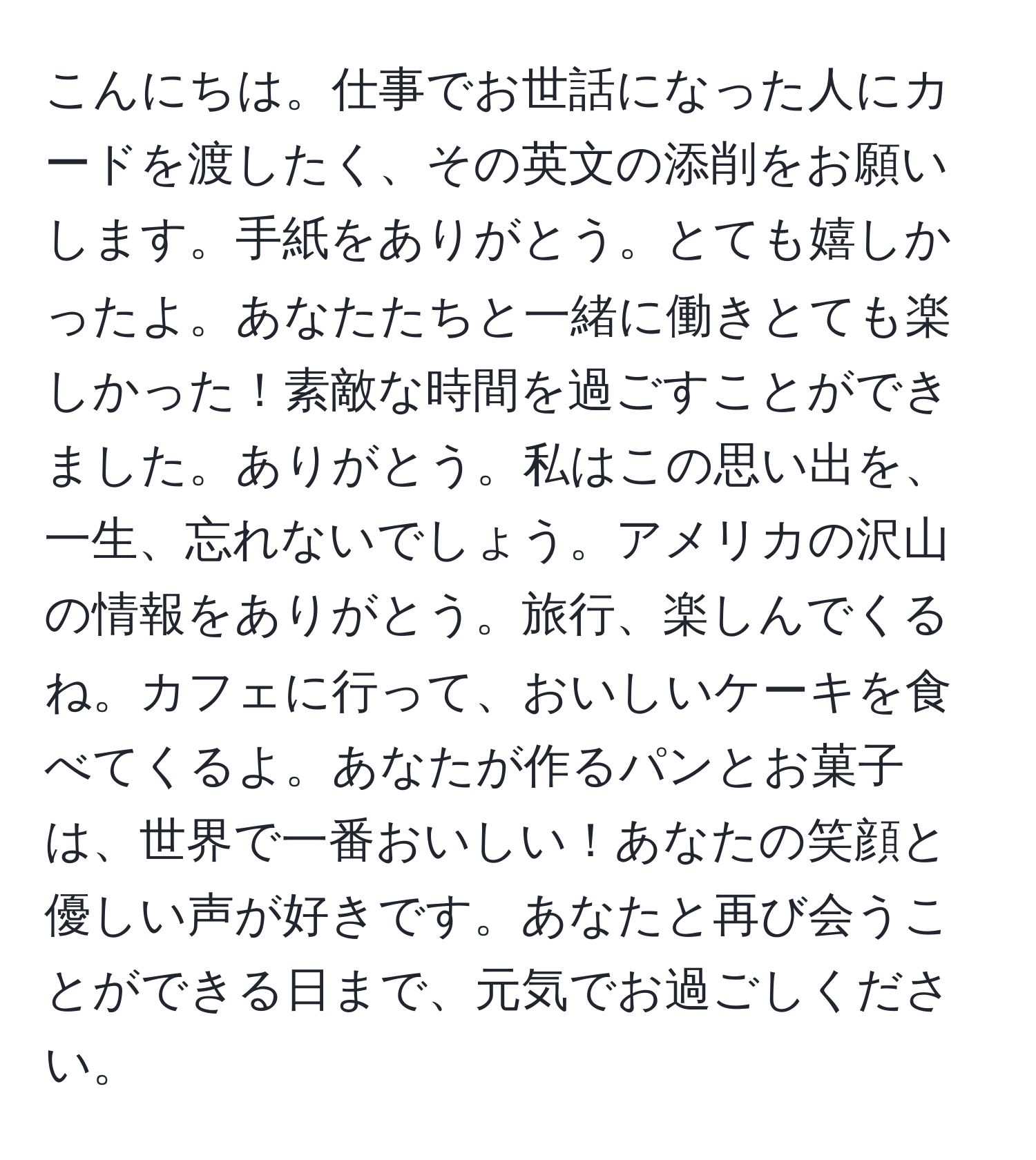 こんにちは。仕事でお世話になった人にカードを渡したく、その英文の添削をお願いします。手紙をありがとう。とても嬉しかったよ。あなたたちと一緒に働きとても楽しかった！素敵な時間を過ごすことができました。ありがとう。私はこの思い出を、一生、忘れないでしょう。アメリカの沢山の情報をありがとう。旅行、楽しんでくるね。カフェに行って、おいしいケーキを食べてくるよ。あなたが作るパンとお菓子は、世界で一番おいしい！あなたの笑顔と優しい声が好きです。あなたと再び会うことができる日まで、元気でお過ごしください。