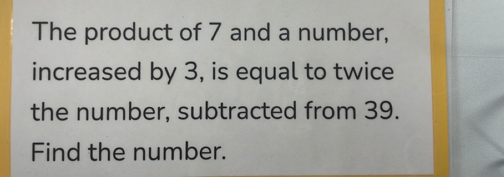 The product of 7 and a number, 
increased by 3, is equal to twice 
the number, subtracted from 39. 
Find the number.