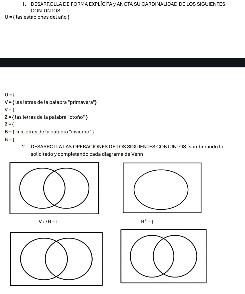 DESARROLLA DE FORMA EXPLÍCITA y ANOTA SU CARDINALIDAD DE LOS SIGUIENTES 
CONJUNTOS.
U=  las estaciones del año 
U=
V=  las letras de la palabra "primavera"
V=
Z=  las letras de la palabra "otoño" 
Z=
B=  las letras de la palabra "invierno" 
B=
2. DESARROLLA LAS OPERACIONES DE LOS SIGUIENTES CONJUNTOS, sombreando lo 
solicitado y completando cada diagrama de Venn
V∪ B=
B^C= I