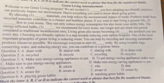 A, B, C or B to indicate the correct word or phrase that best fits the numbered banks.
Green Living Annouscement
Welcome to our Green Living program! We are excited (1) you how adopting eco-frieadly practices
can positively impact our enviroament. Here's everything you need to know shout going green
By choosing (1)_ materials, you help reduce the eavisonmental impact of waste. Products made from
recyclled materials contribute to a cleaner and healthier glanet. If you want to stant living a greeser life. (2)
_first im your home. They not only reduce energy consumption bet also lower your utifity bills. The
energy-efficient bulbs, (3) _we recommend for every home, last longer and use much less power
compared to traditional incandescent ones. Living green also means becoming (4) _the products you use
every day. Choosing eco-friendly options is a step towards reducing your carbon footprint. One of the most
important principles of green living is reducing waste. You can help by recycling and choosing sustainable
products whenever possible. We encourage everyone to start GD _today. By using reusable bags,
conserving water, and reducing energy use, you can contribute to a greener future.
Question 1:A . share with B. shared with C. secycling C. sharing with D. to share with
Question 2:A .recycled B. recycle D. recycles
Question 3:A . Make sure energy-saving appliances to put. B. To put energy-saving appliances make sure.
C. Make sure to put energy-saving appliances. D. Make sure energy-saving appliances to put.
Question 4:A . where B. which C. who D. shat
Question 5:A . aware for B. aware at C. aware of D. aware by
Question 6:A playing green habits B. watching greem habits
Mark the letter A, B, C or D to indicate the correct word or phrase that best fits the numbered blanks.
e Life