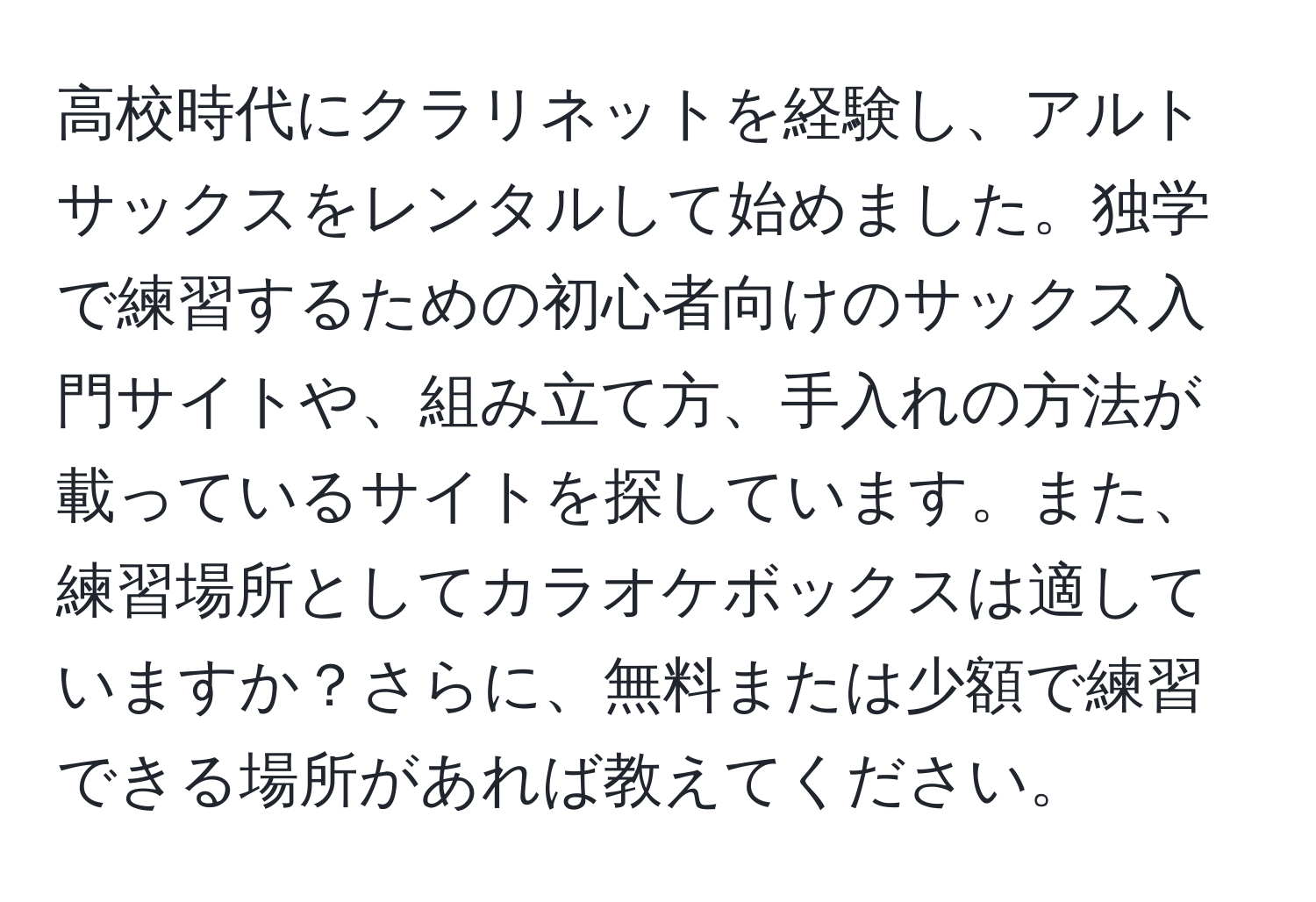 高校時代にクラリネットを経験し、アルトサックスをレンタルして始めました。独学で練習するための初心者向けのサックス入門サイトや、組み立て方、手入れの方法が載っているサイトを探しています。また、練習場所としてカラオケボックスは適していますか？さらに、無料または少額で練習できる場所があれば教えてください。