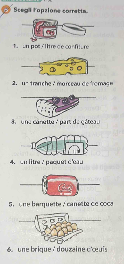 Scegli l'opzione corretta. 
1. un pot / litre de confiture 
2. un tranche / morceau de fromage 
3. une canette / part de gâteau 
4. un litre / paquet d’eau 
5. une barquette / canette de coca 
6. une brique / douzaine d’œufs