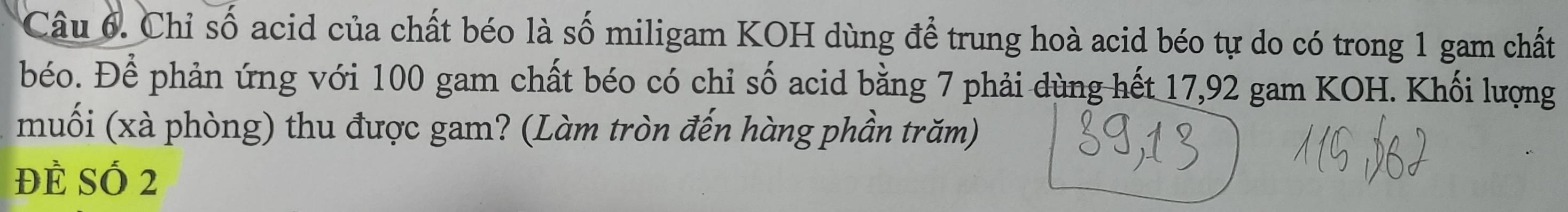 Chỉ số acid của chất béo là số miligam KOH dùng để trung hoà acid béo tự do có trong 1 gam chất 
béo. Để phản ứng với 100 gam chất béo có chỉ số acid bằng 7 phải dùng hết 17,92 gam KOH. Khối lượng 
muối (xà phòng) thu được gam? (Làm tròn đến hàng phần trăm) 
ĐÈ SÓ 2