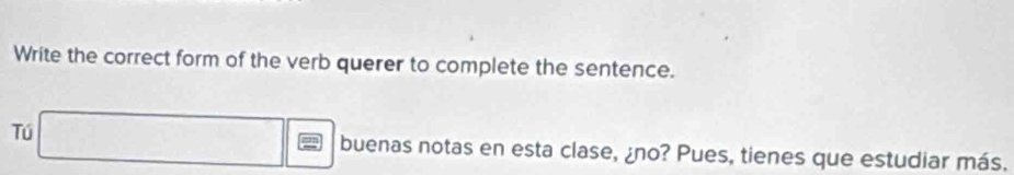 Write the correct form of the verb querer to complete the sentence. 
Tú □ frac 1/□  buenas notas en esta clase, ¿no? Pues, tienes que estudiar más.