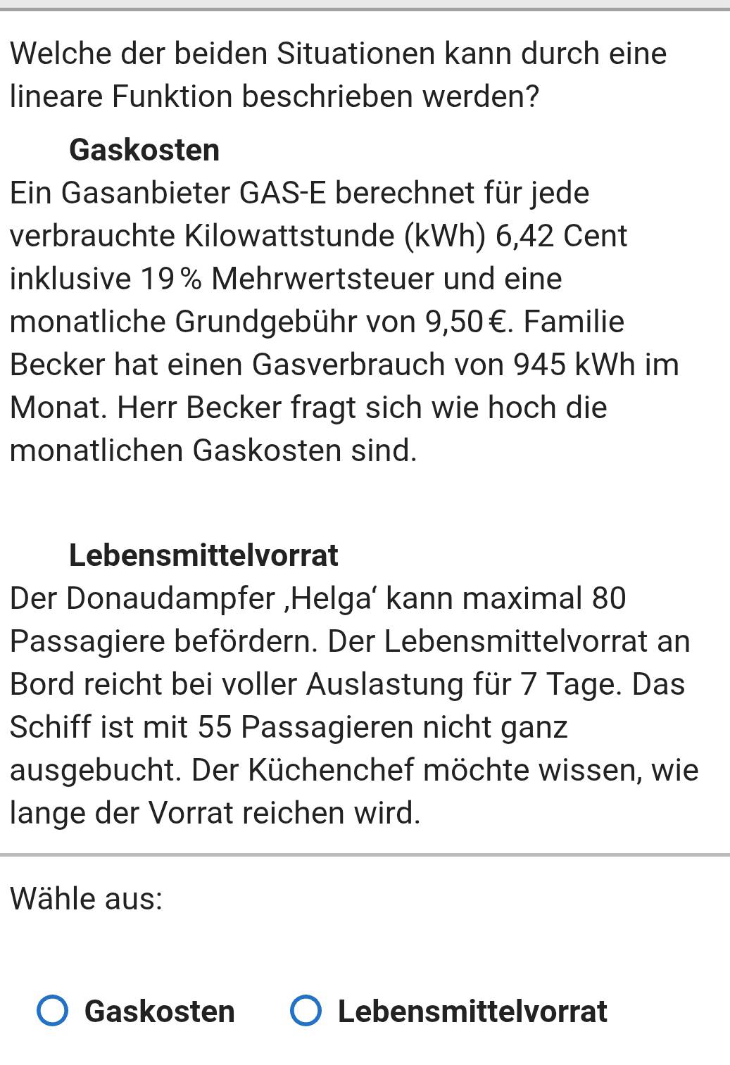 Welche der beiden Situationen kann durch eine 
lineare Funktion beschrieben werden? 
Gaskosten 
Ein Gasanbieter GAS-E berechnet für jede 
verbrauchte Kilowattstunde (kWh) 6,42 Cent
inklusive 19% Mehrwertsteuer und eine 
monatliche Grundgebühr von 9,50€. Familie 
Becker hat einen Gasverbrauch von 945 kWh im 
Monat. Herr Becker fragt sich wie hoch die 
monatlichen Gaskosten sind. 
Lebensmittelvorrat 
Der Donaudampfer ,Helga’ kann maximal 80
Passagiere befördern. Der Lebensmittelvorrat an 
Bord reicht bei voller Auslastung für 7 Tage. Das 
Schiff ist mit 55 Passagieren nicht ganz 
ausgebucht. Der Küchenchef möchte wissen, wie 
lange der Vorrat reichen wird. 
Wähle aus: 
Gaskosten Lebensmittelvorrat