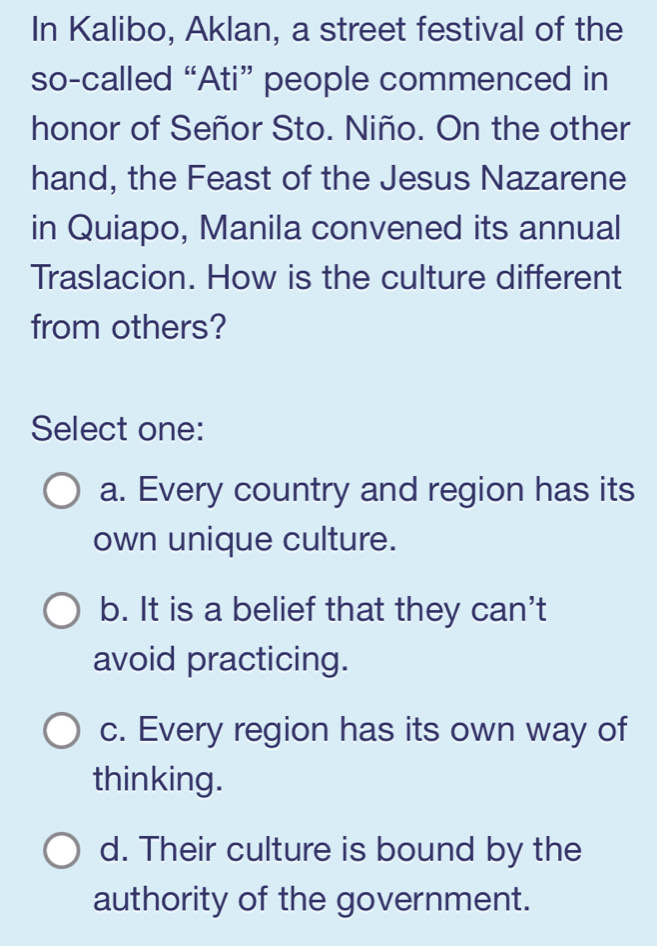 In Kalibo, Aklan, a street festival of the
so-called “Ati” people commenced in
honor of Señor Sto. Niño. On the other
hand, the Feast of the Jesus Nazarene
in Quiapo, Manila convened its annual
Traslacion. How is the culture different
from others?
Select one:
a. Every country and region has its
own unique culture.
b. It is a belief that they can't
avoid practicing.
c. Every region has its own way of
thinking.
d. Their culture is bound by the
authority of the government.