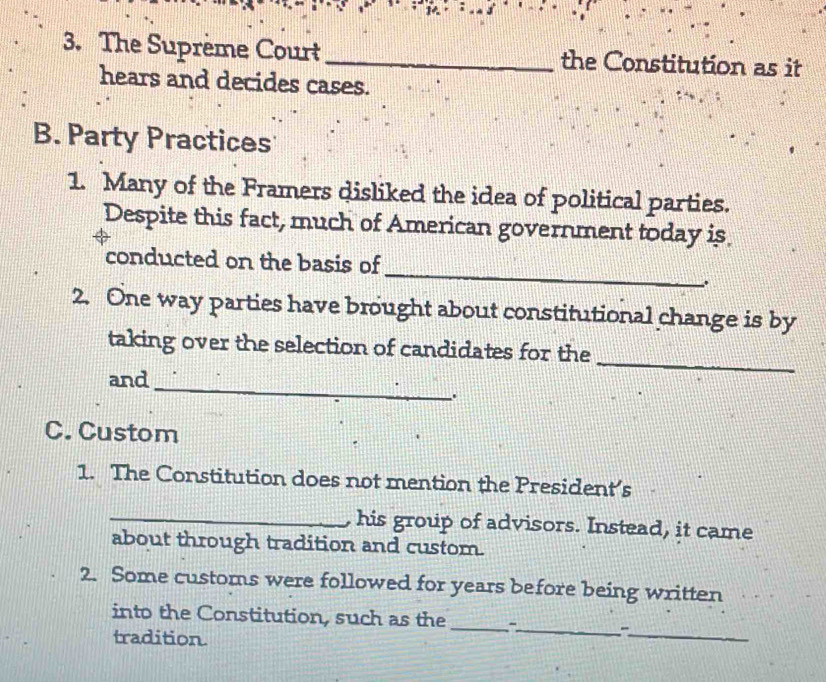 The Suprème Court_ the Constitution as it 
hears and decides cases. 
B. Party Practices 
1. Many of the Framers disliked the idea of political parties. 
Despite this fact, much of American government today is 
_ 
conducted on the basis of 
2. One way parties have brought about constitutional change is by 
_ 
taking over the selection of candidates for the 
_ 
and 
. 
C. Custom 
1. The Constitution does not mention the President's 
_, his group of advisors. Instead, it came 
about through tradition and custom. 
2. Some customs were followed for years before being written 
_ 
_ 
into the Constitution, such as the _- 
tradition