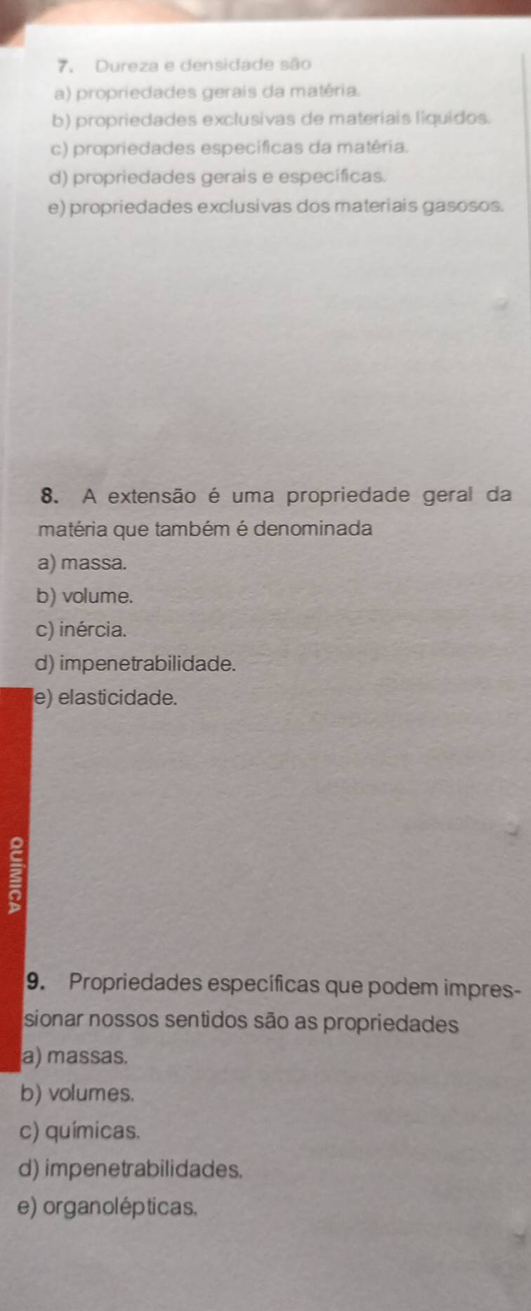 Dureza e densidade são
a) propriedades gerais da matéria.
b) propriedades exclusivas de materiais liquidos.
c) propriedades específicas da matéria.
d) propriedades gerais e específicas.
e) propriedades exclusivas dos materiais gasosos.
8. A extensão é uma propriedade geral da
matéria que também é denominada
a) massa.
b) volume.
c) inércia.
d) impenetrabilidade.
e) elasticidade.
3
9. Propriedades específicas que podem impres-
sionar nossos sentidos são as propriedades
a) massas.
b) volumes.
c) químicas.
d) impenetrabilidades.
e) organolépticas.