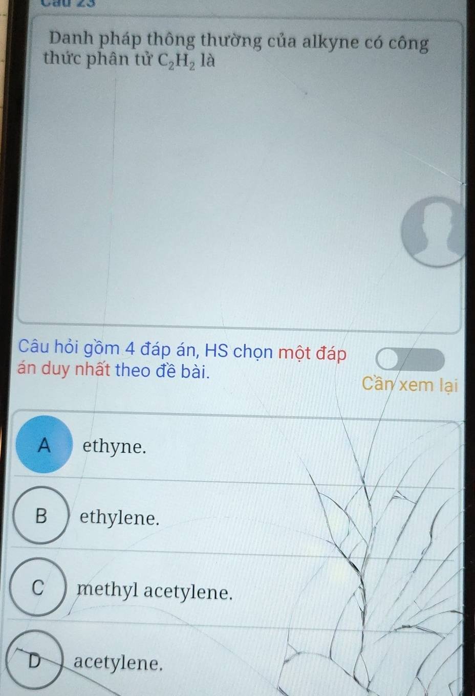 Danh pháp thông thường của alkyne có công
thức phân tử C_2H_2la
Câu hỏi gồm 4 đáp án, HS chọn một đáp
án duy nhất theo đề bài. Cần xem lại
A ethyne.
B ) ethylene.
C ) methyl acetylene.
D acetylene.