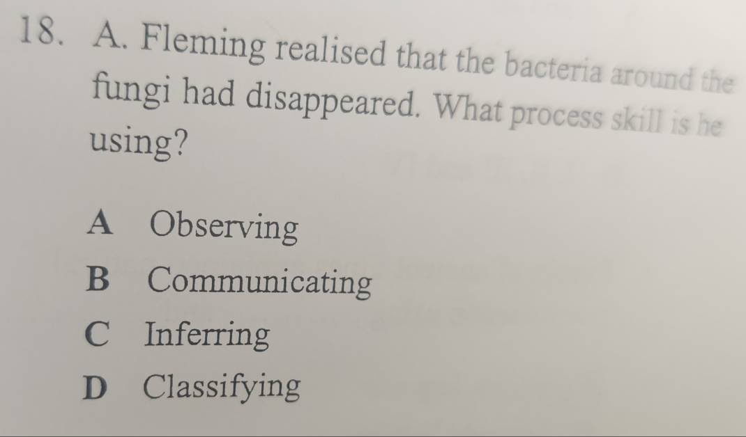 Fleming realised that the bacteria around the
fungi had disappeared. What process skill is he
using?
A Observing
B Communicating
C Inferring
D Classifying