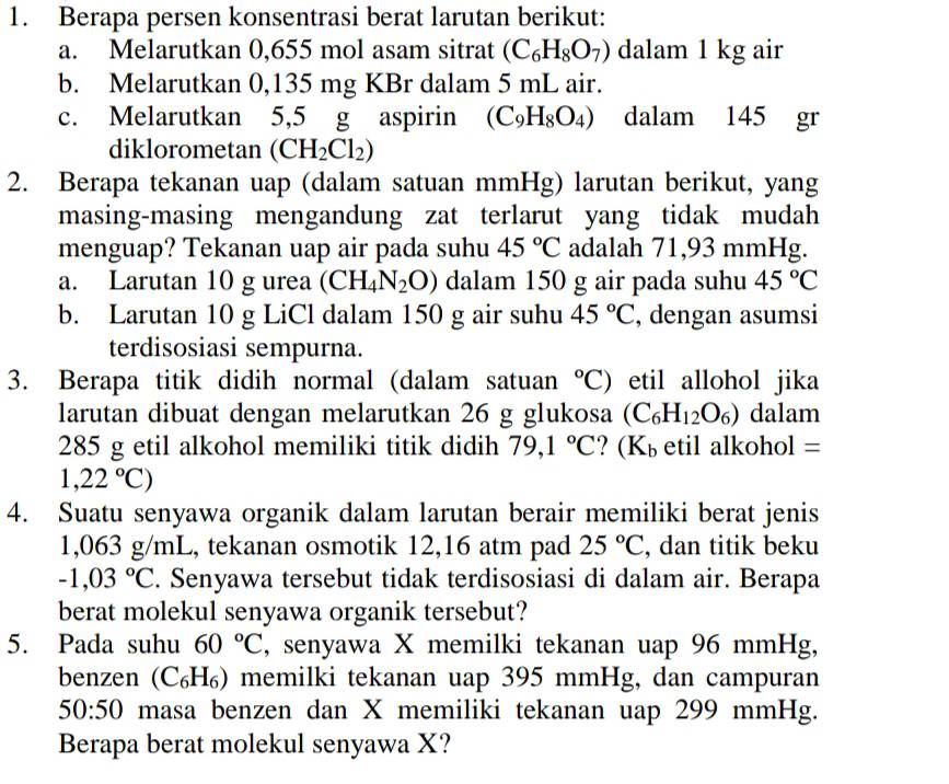 Berapa persen konsentrasi berat larutan berikut:
a. Melarutkan 0,655 mol asam sitrat (C_6H_8O_7) dalam 1 kg air
b. Melarutkan 0,135 mg KBr dalam 5 mL air.
c. Melarutkan 5,5 g aspirin (C_9H_8O_4) dalam 145 gr
diklorometan (CH_2Cl_2)
2. Berapa tekanan uap (dalam satuan mmHg) larutan berikut, yang
masing-masing mengandung zat terlarut yang tidak mudah
menguap? Tekanan uap air pada suhu 45°C adalah 71,93 mmHg.
a. Larutan 10 g urea (CH_4N_2O) dalam 150 g air pada suhu 45°C
b. Larutan 10 g LiCl dalam 150 g air suhu 45°C , dengan asumsi
terdisosiasi sempurna.
3. Berapa titik didih normal (dalam satuan°C) etil allohol jika
larutan dibuat dengan melarutkan 26 g glukosa (C_6H_12O_6) dalam
285 g etil alkohol memiliki titik didih 79,1°C ？ (K_b etil alkohol =
1,22°C)
4. Suatu senyawa organik dalam larutan berair memiliki berat jenis
1,063 g/mL, tekanan osmotik 12,16 atm pad 25°C , dan titik beku
-1,03°C. Senyawa tersebut tidak terdisosiasi di dalam air. Berapa
berat molekul senyawa organik tersebut?
5. Pada suhu 60°C , senyawa X memilki tekanan uap 96 mmHg,
benzen (С₆H₆) memilki tekanan uap 395 mmHg, dan campuran
50:50 masa benzen dan X memiliki tekanan uap 299 mmHg.
Berapa berat molekul senyawa X?