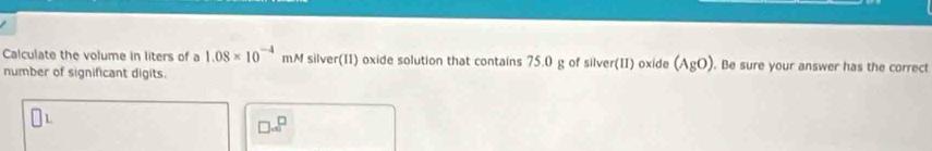 Calculate the volume in liters of a 1.08* 10^(-4)mM silver(II) oxide solution that contains 75.0 g of silver(II) oxide (AgO) . Be sure your answer has the correct 
number of significant digits.
□ =□