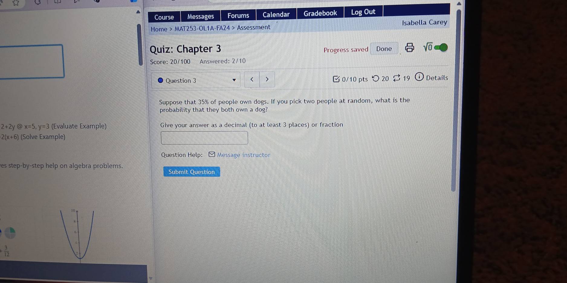 Course Messages Forums Calendar Gradebook Log Out 
Isabella Carey 
Home > MAT253-OL1A-FA24 > Assessment 
Quiz: Chapter 3 Progress saved Done sqrt(0) 
Score: 20/100 Answered: 2/10 
Question 3 < > 0/10 pts つ 20 19 Details 
Suppose that 35% of people own dogs. If you pick two people at random, what is the 
probability that they both own a dog?
2+2y @ x=5, y=3 (Evaluate Example) Give your answer as a decimal (to at least 3 places) or fraction
2(x+6) (Solve Example) 
Question Help: - Message instructor 
es step-by-step help on algebra problems. 
Submit Question
+ 3/12 