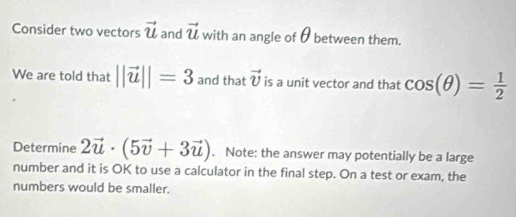 Consider two vectors vector u and vector u with an angle of θ between them. 
We are told that ||vector u||=3 and that vector v is a unit vector and that cos (θ )= 1/2 
Determine 2vector u· (5vector v+3vector u). Note: the answer may potentially be a large 
number and it is OK to use a calculator in the final step. On a test or exam, the 
numbers would be smaller.