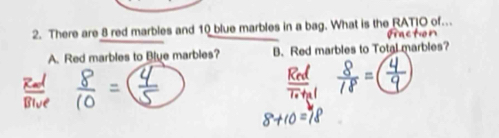 There are 8 red marbles and 10 blue marbles in a bag. What is the RATJO of…
A. Red marbles to Blue marbles? B. Red marbles to Total marbles?