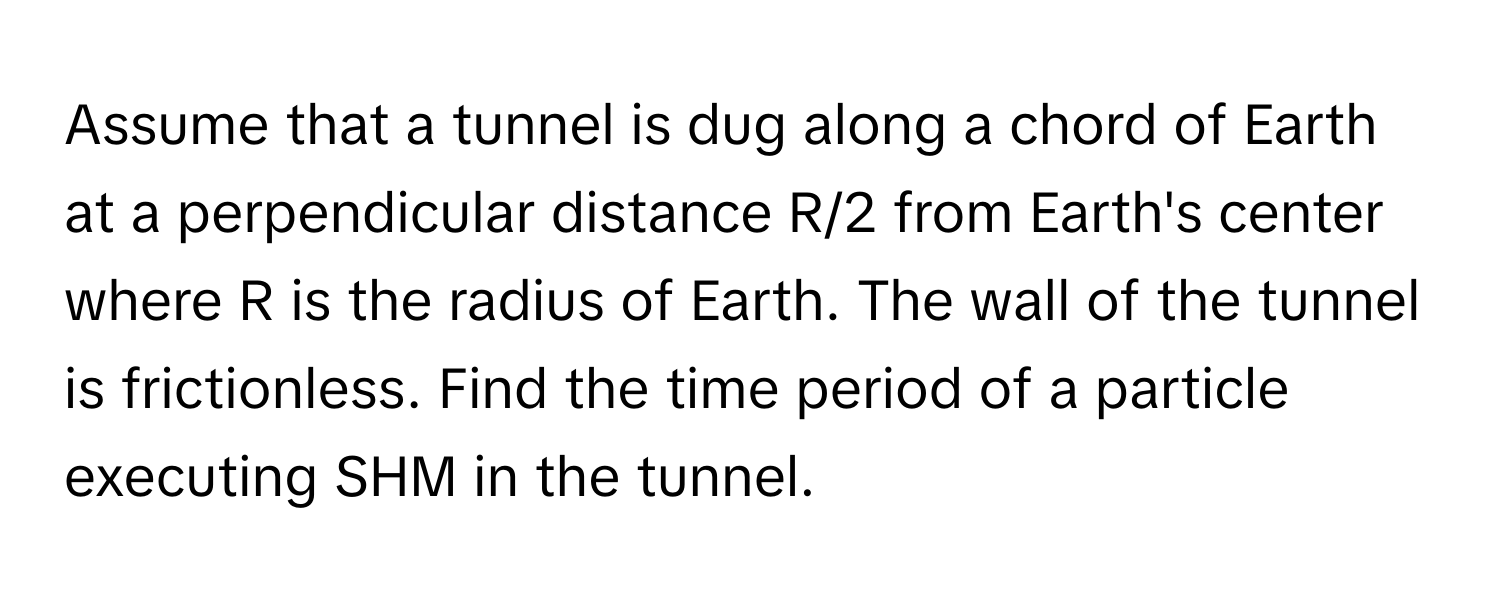 Assume that a tunnel is dug along a chord of Earth at a perpendicular distance R/2 from Earth's center where R is the radius of Earth. The wall of the tunnel is frictionless. Find the time period of a particle executing SHM in the tunnel.