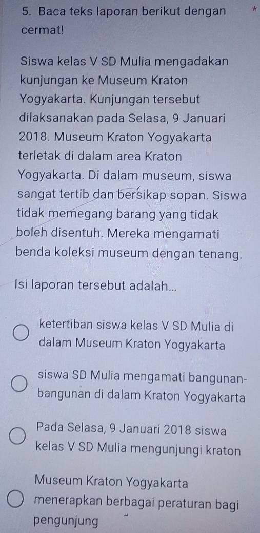 Baca teks laporan berikut dengan *
cermat!
Siswa kelas V SD Mulia mengadakan
kunjungan ke Museum Kraton
Yogyakarta. Kunjungan tersebut
dilaksanakan pada Selasa, 9 Januari
2018. Museum Kraton Yogyakarta
terletak di dalam area Kraton
Yogyakarta. Di dalam museum, siswa
sangat tertib dan bersikap sopan. Siswa
tidak memegang barang yang tidak
boleh disentuh. Mereka mengamati
benda koleksi museum dengan tenang.
Isi laporan tersebut adalah...
ketertiban siswa kelas V SD Mulia di
dalam Museum Kraton Yogyakarta
siswa SD Mulia mengamati bangunan-
bangunan di dalam Kraton Yogyakarta
Pada Selasa, 9 Januari 2018 siswa
kelas V SD Mulia mengunjungi kraton
Museum Kraton Yogyakarta
menerapkan berbagai peraturan bagi
pengunjung