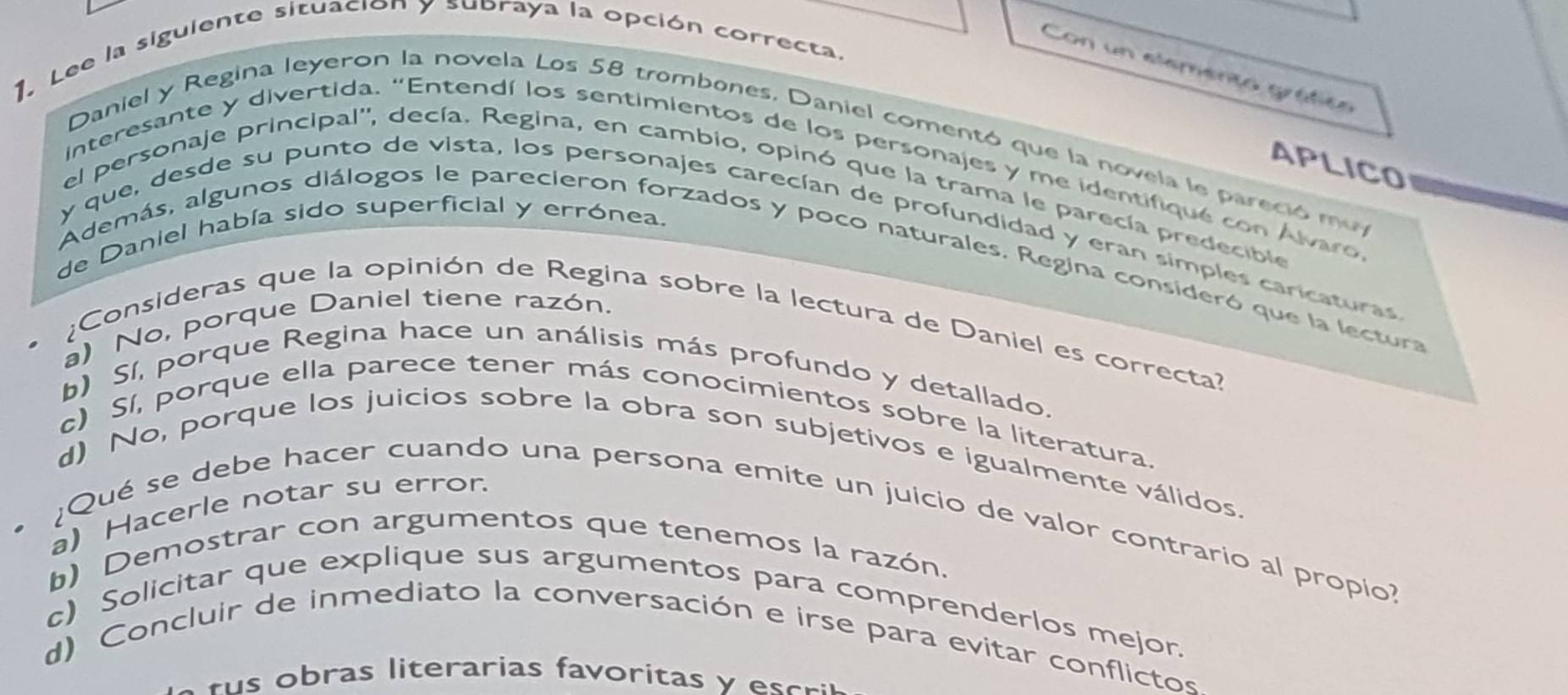 Lee la siguiente situación y subraya la opción correcta.
Con un elemento gráfico
Daniel y Regina leyeron la novela Los 58 trombones, Daniel comentó que la novela le pareció muy
APLICO
interesante y divertida. "Entendí los sentimientos de los personajes y me identifiqué con Álvaro
el personaje principal'', decía. Regina, en cambio, opinó que la trama le parecía predecible
de Daniel había sido superficial y errónea.
y que, desde su punto de vista, los personajes carecían de profundidad y eran simples caricaturas
Además, algunos diálogos le parecieron forzados y poco naturales. Regina consideró que la lectura
a) No, porque Daniel tiene razón.
¿Consideras que la opinión de Regina sobre la lectura de Daniel es correcta?
b) Sí, porque Regina hace un análisis más profundo y detallado.
c) Sí, porque ella parece tener más conocimientos sobre la literatura.
d) No, porque los juicios sobre la obra son subjetivos e igualmente válidos.
a) Hacerle notar su error.
¿Qué se debe hacer cuando una persona emite un juicio de valor contrario al propio?
b) Demostrar con argumentos que tenemos la razón.
c) Solicitar que explique sus argumentos para comprenderlos mejor.
d) Concluir de inmediato la conversación e irse para evitar conflictos
b as trarias fa orita er