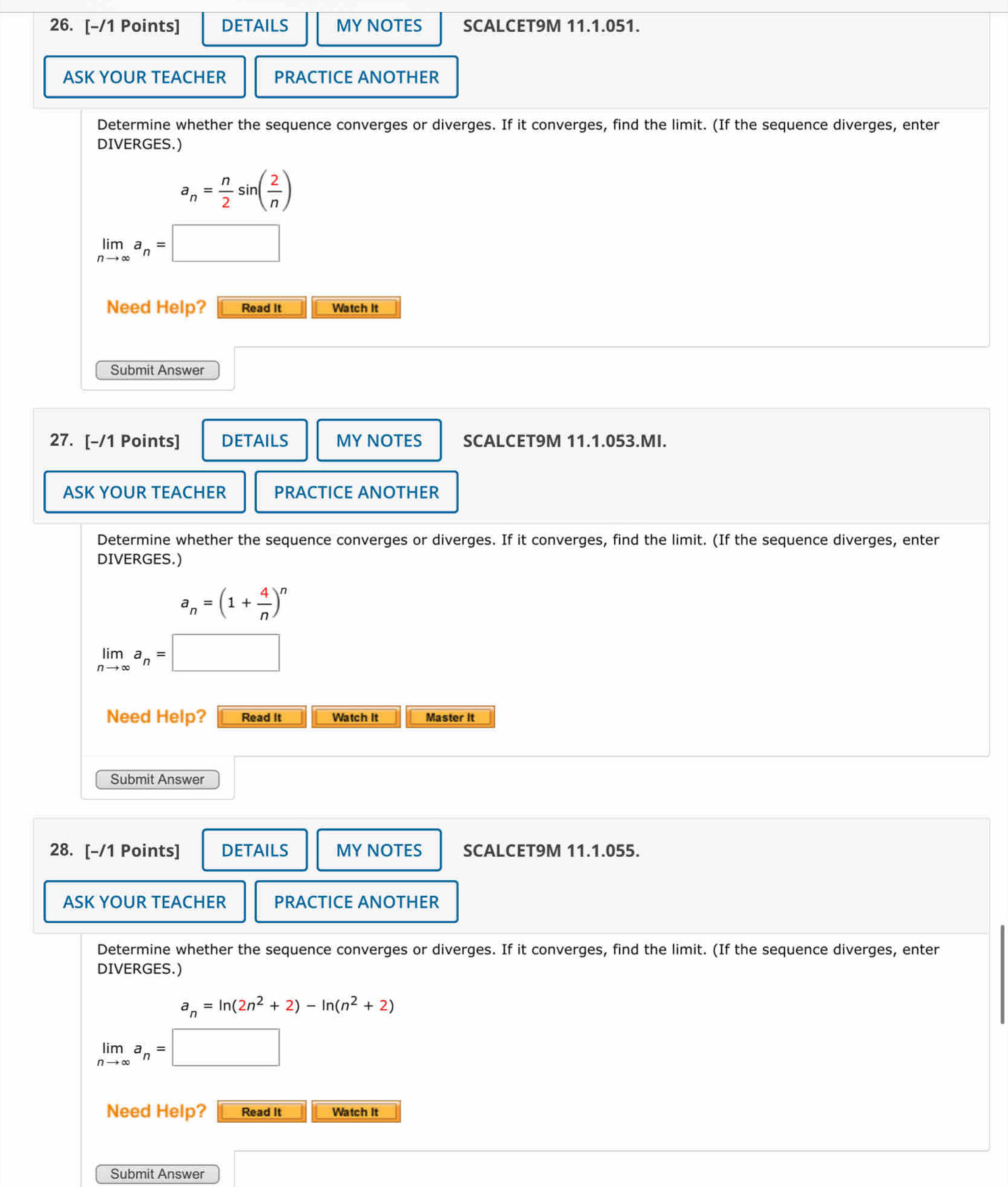 DETAILS MY NOTES SCALCET9M 11.1.051. 
ASK YOUR TEACHER PRACTICE ANOTHER 
Determine whether the sequence converges or diverges. If it converges, find the limit. (If the sequence diverges, enter 
DIVERGES.)
a_n= n/2 sin ( 2/n )
limlimits _nto ∈fty a_n=
Need Help? Read It Watch It 
Submit Answer 
27. [-/1 Points] DETAILS MY NOTES SCALCET9M 11.1.053.MI. 
ASK YOUR TEACHER PRACTICE ANOTHER 
Determine whether the sequence converges or diverges. If it converges, find the limit. (If the sequence diverges, enter 
DIVERGES.)
a_n=(1+ 4/n )^n
limlimits _nto ∈fty a_n=
Need Help? Read It Watch It Master It 
Submit Answer 
28. [-/1 Points] DETAILS MYNOTES SCALCET9M 11.1.055. 
ASK YOUR TEACHER PRACTICE ANOTHER 
Determine whether the sequence converges or diverges. If it converges, find the limit. (If the sequence diverges, enter 
DIVERGES.)
a_n=ln (2n^2+2)-ln (n^2+2)
limlimits _nto ∈fty a_n=□
Need Help? Read It Watch It 
Submit Answer