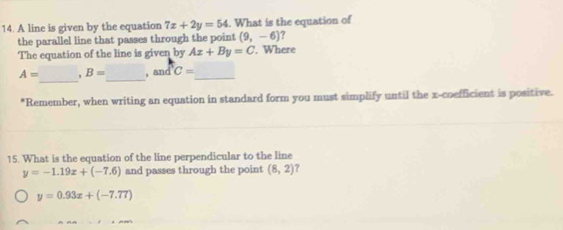 A line is given by the equation 7x+2y=54. What is the equation of
the parallel line that passes through the point (9,-6)
The equation of the line is given by Ax+By=C. Where
_
A= , B= _ , and C= _
*Remember, when writing an equation in standard form you must simplify until the x -coefficient is positive.
15. What is the equation of the line perpendicular to the line
y=-1.19x+(-7.6) and passes through the point (8,2) ?
y=0.93x+(-7.77)