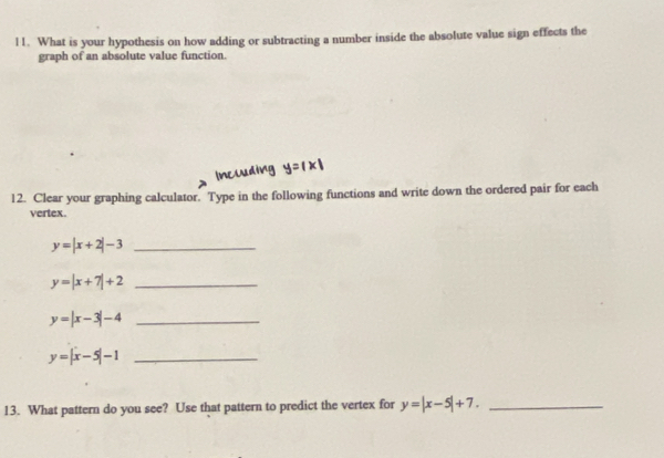 What is your hypothesis on how adding or subtracting a number inside the absolute value sign effects the 
graph of an absolute value function. 
12. Clear your graphing calculator. Type in the following functions and write down the ordered pair for each 
vertex.
y=|x+2|-3 _ 
_ y=|x+7|+2
y=|x-3|-4 _
y=|x-5|-1 _ 
13. What pattern do you see? Use that pattern to predict the vertex for y=|x-5|+7. _