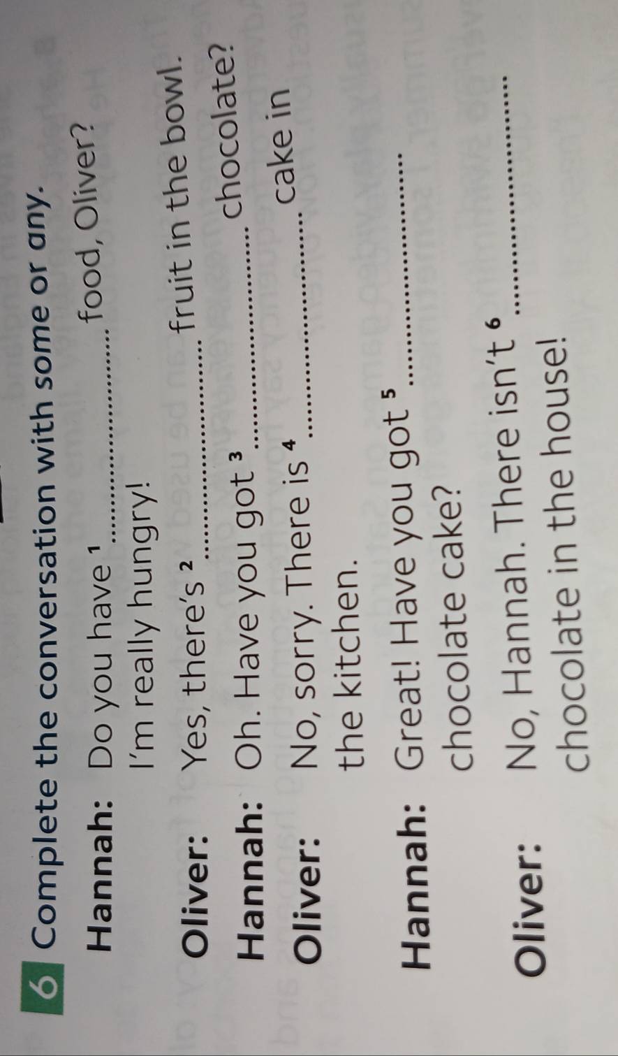 Complete the conversation with some or any. 
Hannah: Do you have 1_ 
food, Oliver? 
I'm really hungry! 
Oliver: Yes, there S^2 _ 
fruit in the bowl. 
Hannah: Oh. Have you got ³_ chocolate? 
Oliver: No, sorry. There is _cake in 
the kitchen. 
Hannah: Great! Have you got 5 _ 
chocolate cake? 
Oliver: No, Hannah. There isn’t _ 
chocolate in the house!