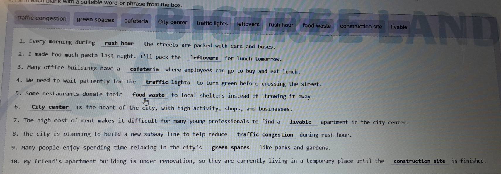 each blank with a suitable word or phrase from the box.
traffic congestion green spaces cafeteria City center traffic lights leftovers rush hour food waste construction site livable
1. Every morning during _rush hour_ the streets are packed with cars and buses.
2. I made too much pasta last night. I'll pack the _leftovers_ for lunch tomorrow.
3. Many office buildings have a _cafeteria_ where employees can go to buy and eat lunch.
4. We need to wait patiently for the traffic lights to turn green before crossing the street.
5. Some restaurants donate their food waste to local shelters instead of throwing it away.
6. City center is the heart of the city, with high activity, shops, and businesses.
7. The high cost of rent makes it difficult for many young professionals to find a livable apartment in the city center.
8. The city is planning to build a new subway line to help reduce traffic congestion during rush hour.
9. Many people enjoy spending time relaxing in the city’s _green spaces like parks and gardens.
10. My friend’s apartment building is under renovation, so they are currently living in a temporary place until the construction site is finished.