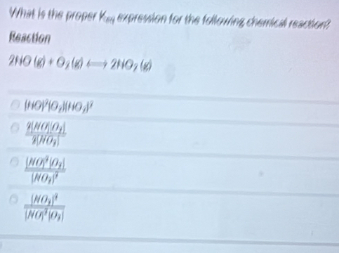 What is the proper k BC expression for the following chemical reaction 
Reaction
2HO(g)+O_2(g)Longleftrightarrow 2HO_2(g)
(HO)^2(O_2)(HO_2)^2
frac 2[NO_1][O_2]2[HO_2]
frac ([NO_1)^2]O_2][NO_2]^2
frac (NO_2)^2[NO]^2[O_2]