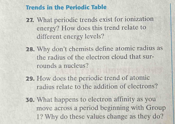 Trends in the Periodic Table 
27. What periodic trends exist for ionization 
energy? How does this trend relate to 
different energy levels? 
28. Why don’t chemists define atomic radius as 
the radius of the electron cloud that sur- 
rounds a nucleus? 
29. How does the periodic trend of atomic 
radius relate to the addition of electrons? 
30. What happens to electron affinity as you 
move across a period beginning with Group
1? Why do these values change as they do?