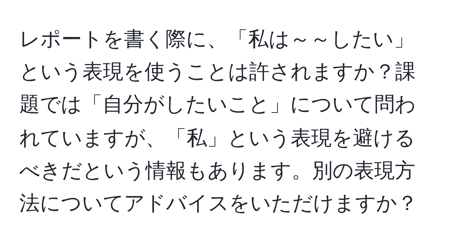 レポートを書く際に、「私は～～したい」という表現を使うことは許されますか？課題では「自分がしたいこと」について問われていますが、「私」という表現を避けるべきだという情報もあります。別の表現方法についてアドバイスをいただけますか？