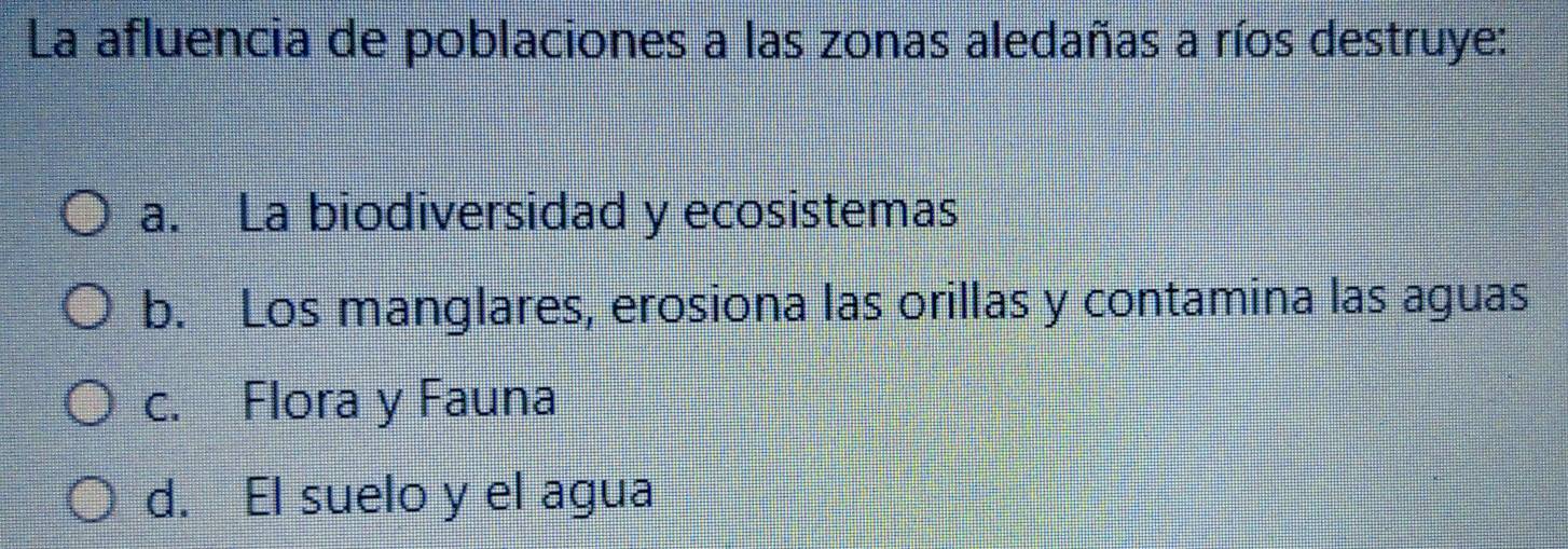 La afluencia de poblaciones a las zonas aledañas a ríos destruye:
a. La biodiversidad y ecosistemas
b. Los manglares, erosiona las orillas y contamina las aguas
c. Flora y Fauna
d. El suelo y el agua