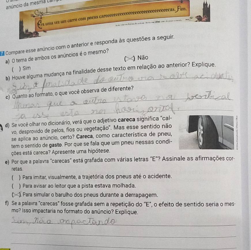 anúncio da mesma cam
Era uma vez um carro com pneus careeeeeeeeeeeeeeeeeeeeeeeeeeeeecas. Fim.
Compare esse anúncio com o anterior e responda às questões a seguir.
a) O tema de ambos os anúncios é o mesmo?
C )Não
 ) Sim
_
b) Houve alguma mudança na finalidade desse texto em relação ao anterior? Explique.
_
c) Quanto ao formato, o que você observa de diferente?
_
d) Se você olhar no dicionário, verá que o adjetivo careca significa "cal-
vo, desprovido de pelos, fios ou vegetação'. Mas esse sentido não
se aplica ao anúncio, certo? Careca, como característica de pneu,
tem o sentido de gasto. Por que se fala que um pneu nessas condi-
ções está careca? Apresente uma hipótese.
e) Por que a palavra "carecas' está grafada com várias letras “E”? Assinale as afirmações cor-
retas.
( ) Para imitar, visualmente, a trajetória dos pneus até o acidente.
 ) Para avisar ao leitor que a pista estava molhada.
C ). Para simular o barulho dos pneus durante a derrapagem.
f) Se a palavra "carecas" fosse grafada sem a repetição do 'E", o efeito de sentido seria o mes-
mo? Isso impactaria no formato do anúncio? Explique.
_
_
_