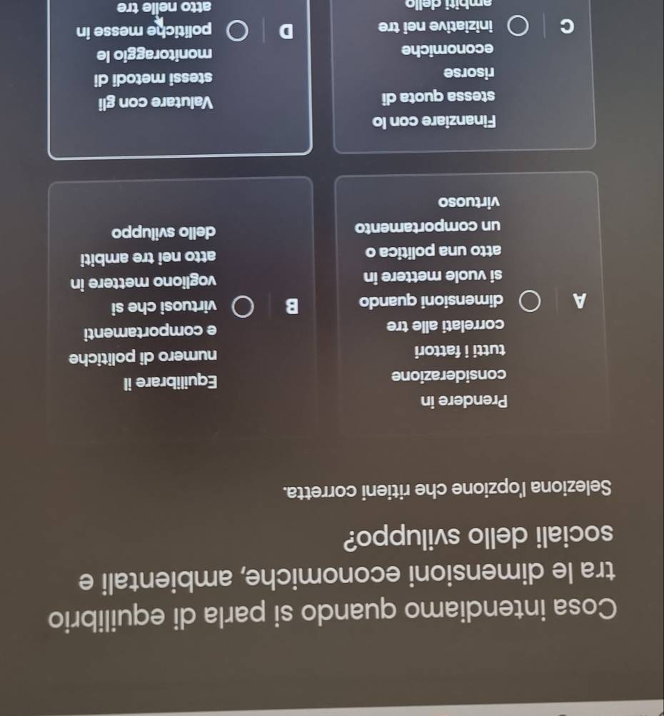 Cosa intendiamo quando si parla di equilibrio 
tra le dimensioni economiche, ambientali e 
sociali dello sviluppo? 
Seleziona l'opzione che ritieni corretta. 
Prendere in 
considerazione Equilibrare il 
tutti i fattori numero di politiche 
correlati alle tre e comportamenti 
A dimensioni quando B virtuosi che si 
si vuole mettere in vogliono mettere in 
atto una politica o atto nei tre ambiti 
un comportamento dello sviluppo 
virtuoso 
Finanziare con lo 
stessa quota di Valutare con gli 
risorse stessi metodi di 
economiche monitoraggio le 
iniziative nei tre politiche messe in 
ambiti dello atto nelle tre