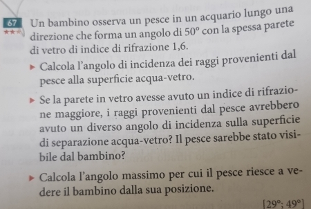 ★★☆ Un bambino osserva un pesce in un acquario lungo una
67
direzione che forma un angolo di 50° con la spessa parete 
di vetro di indice di rifrazione 1,6. 
Calcola l’angolo di incidenza dei raggi provenienti dal 
pesce alla superficie acqua-vetro. 
Se la parete in vetro avesse avuto un indice di rifrazio- 
ne maggiore, i raggi provenienti dal pesce avrebbero 
avuto un diverso angolo di incidenza sulla superficie 
di separazione acqua-vetro? Il pesce sarebbe stato visi- 
bile dal bambino? 
Calcola l’angolo massimo per cui il pesce riesce a ve- 
dere il bambino dalla sua posizione.
[29°;49°]