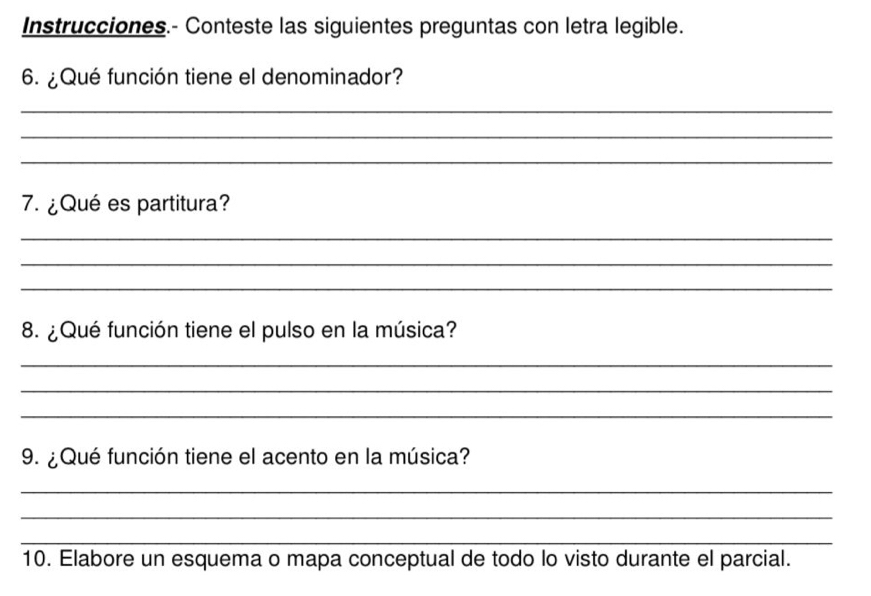 Instrucciones.- Conteste las siguientes preguntas con letra legible. 
6. ¿Qué función tiene el denominador? 
_ 
_ 
_ 
7. ¿Qué es partitura? 
_ 
_ 
_ 
8. ¿ Qué función tiene el pulso en la música? 
_ 
_ 
_ 
9. ¿Qué función tiene el acento en la música? 
_ 
_ 
_ 
10. Elabore un esquema o mapa conceptual de todo lo visto durante el parcial.