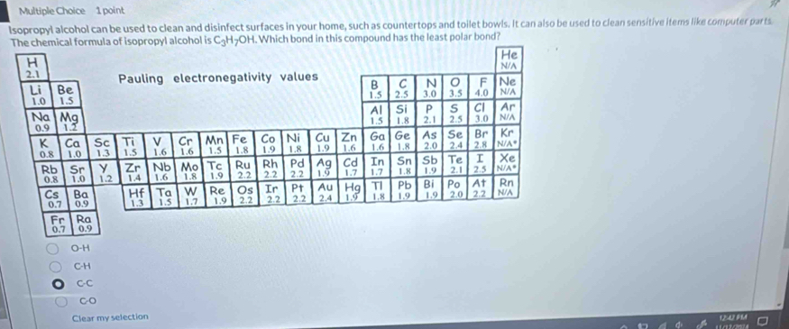 Isopropyl alcohol can be used to clean and disinfect surfaces in your home, such as countertops and toilet bowls. It can also be used to clean sensitive items like computer parts.
ormula of isopropyl alcohol is C_3H_7O H. Which bond in this compound has the least polar bond?
O-H
C-H
C-C
C-O
Clear my selection