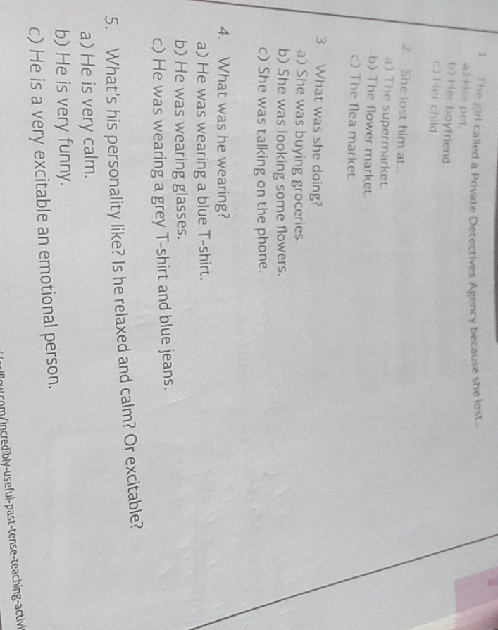 The girl called a Private Detectives Agency because she lost.
a) Her pet
b)Her boyfriend.
c) Her child
2. She lost him at...
a) The supermarket
b) The flower market.
c) The flea market.
3. What was she doing?
a) She was buying groceries.
b) She was looking some flowers.
c) She was talking on the phone.
4. What was he wearing?
a) He was wearing a blue T-shirt.
b) He was wearing glasses.
c) He was wearing a grey T-shirt and blue jeans.
5. What's his personality like? Is he relaxed and calm? Or excitable?
a) He is very calm.
b) He is very funny.
c) He is a very excitable an emotional person.
o ucm incredibly-us eful-past-tense-teaching-activl