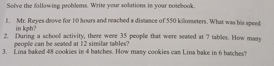 Solve the following problems. Write your solutions in your notebook. 
1. Mr. Reyes drove for 10 hours and reached a distance of 550 kilometers. What was his speed 
in kph? 
2. During a school activity, there were 35 people that were seated at 7 tables. How many 
people can be seated at 12 similar tables? 
3. Lina baked 48 cookies in 4 batches. How many cookies can Lina bake in 6 batches?