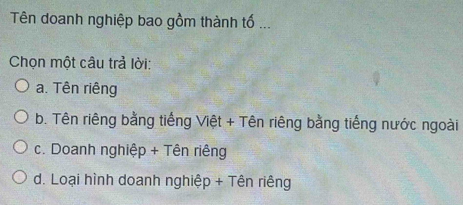 Tên doanh nghiệp bao gồm thành tố ...
Chọn một câu trả lời:
a. Tên riêng
b. Tên riêng bằng tiếng Việt + Tên riêng bằng tiếng nước ngoài
c. Doanh nghiệp + Tên riêng
d. Loại hình doanh nghiệp + Tên riêng